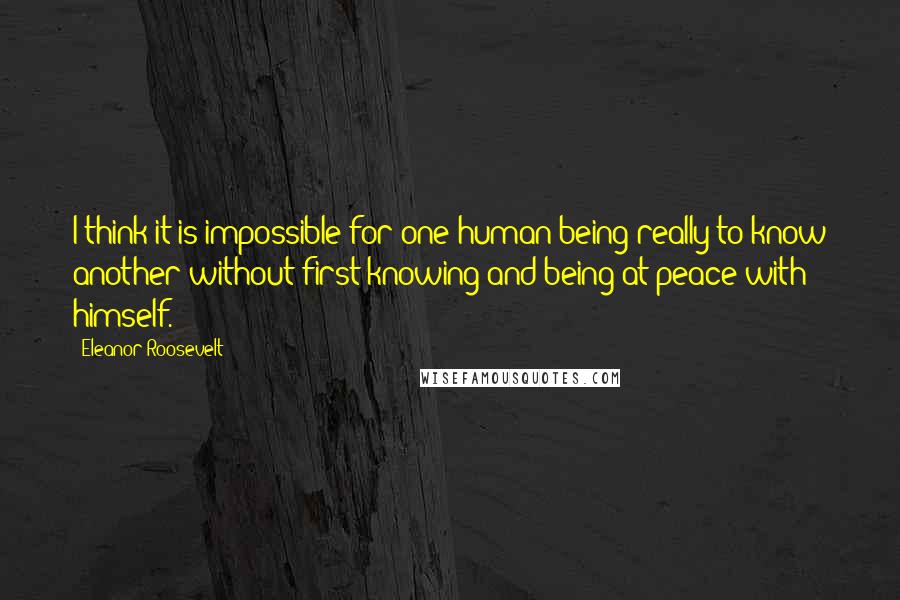 Eleanor Roosevelt Quotes: I think it is impossible for one human being really to know another without first knowing and being at peace with himself.
