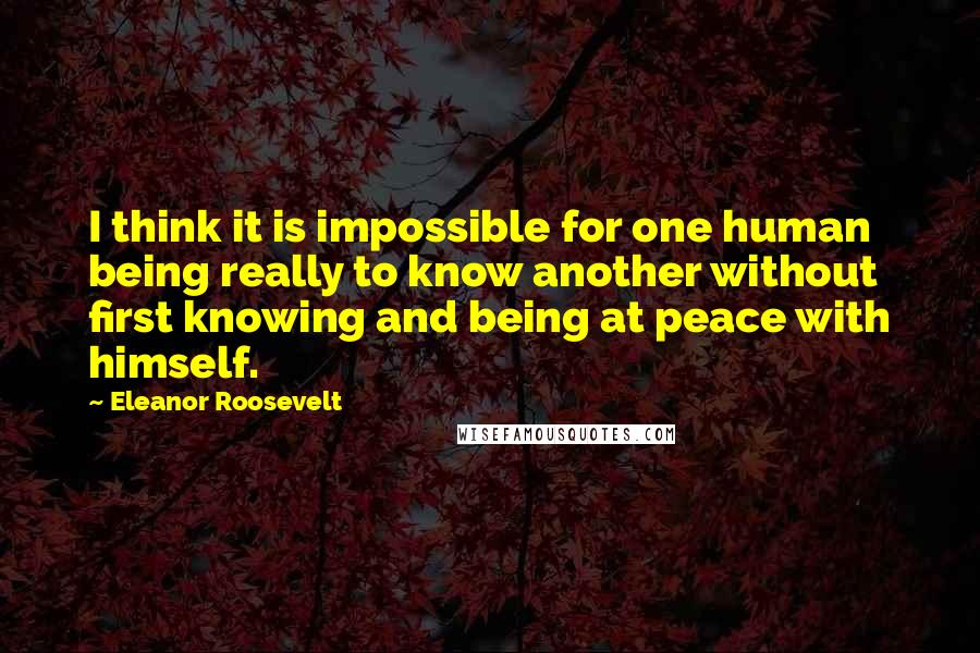Eleanor Roosevelt Quotes: I think it is impossible for one human being really to know another without first knowing and being at peace with himself.
