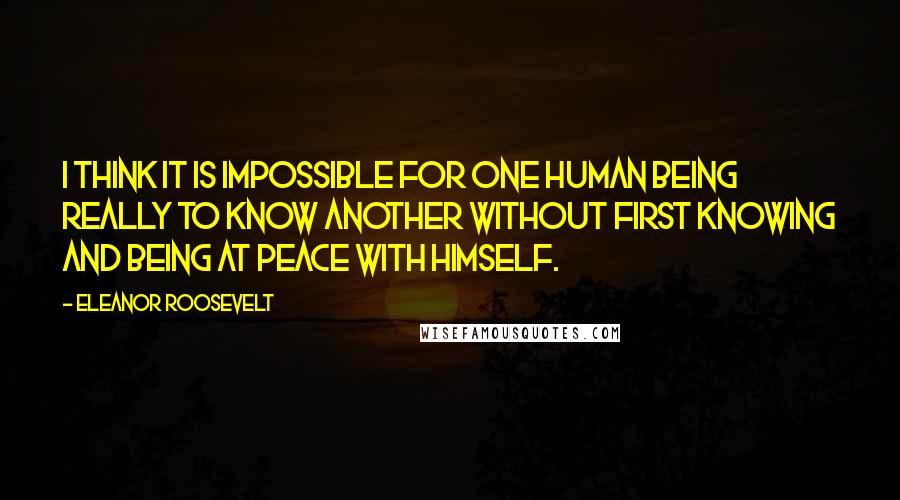 Eleanor Roosevelt Quotes: I think it is impossible for one human being really to know another without first knowing and being at peace with himself.