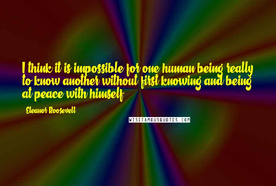 Eleanor Roosevelt Quotes: I think it is impossible for one human being really to know another without first knowing and being at peace with himself.