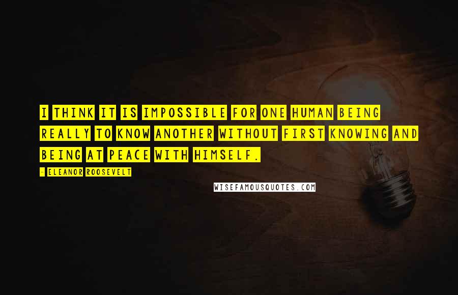 Eleanor Roosevelt Quotes: I think it is impossible for one human being really to know another without first knowing and being at peace with himself.
