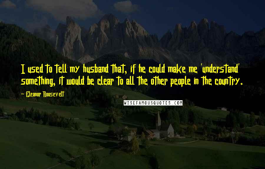 Eleanor Roosevelt Quotes: I used to tell my husband that, if he could make me 'understand' something, it would be clear to all the other people in the country.