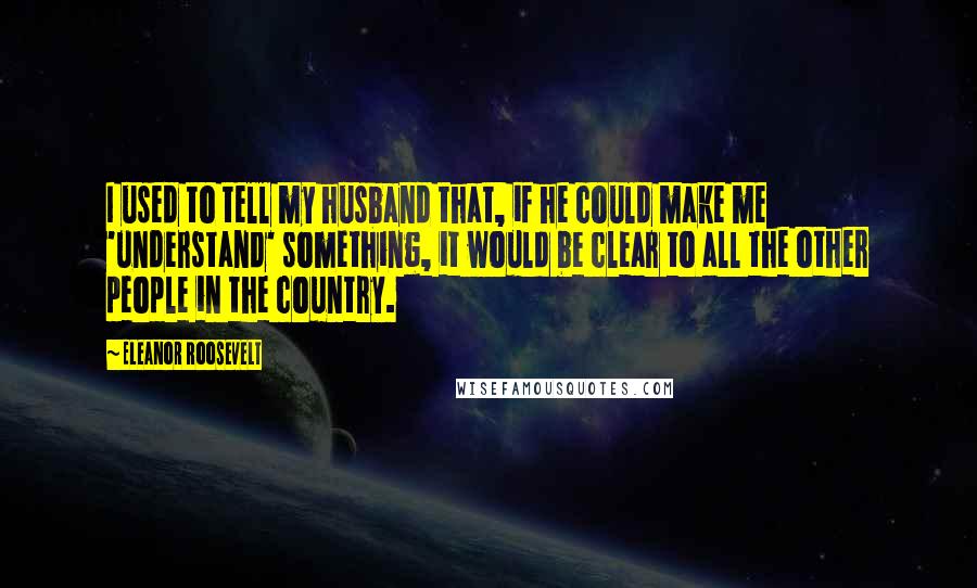 Eleanor Roosevelt Quotes: I used to tell my husband that, if he could make me 'understand' something, it would be clear to all the other people in the country.