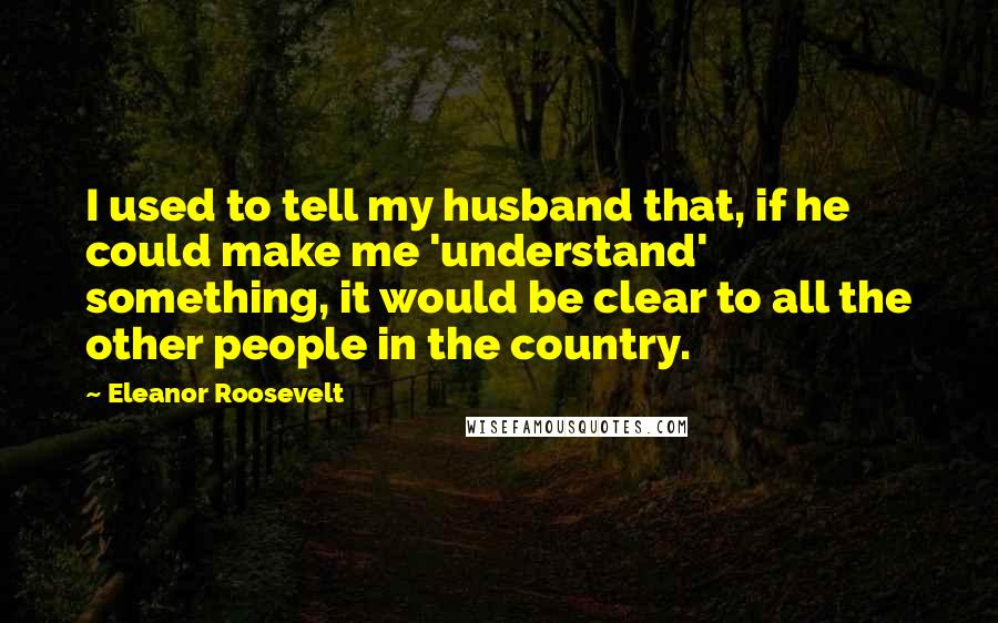 Eleanor Roosevelt Quotes: I used to tell my husband that, if he could make me 'understand' something, it would be clear to all the other people in the country.