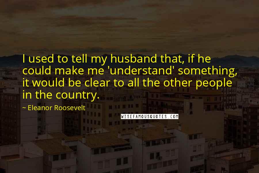 Eleanor Roosevelt Quotes: I used to tell my husband that, if he could make me 'understand' something, it would be clear to all the other people in the country.