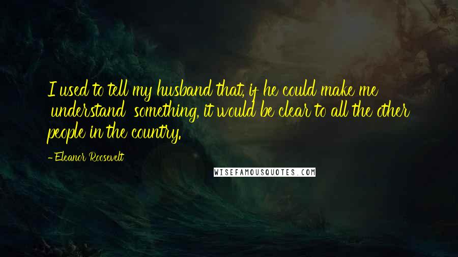 Eleanor Roosevelt Quotes: I used to tell my husband that, if he could make me 'understand' something, it would be clear to all the other people in the country.