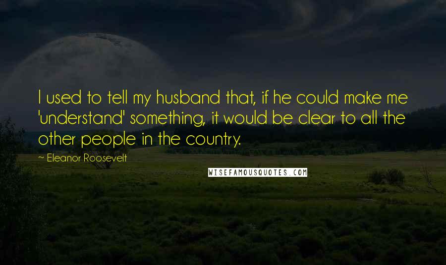 Eleanor Roosevelt Quotes: I used to tell my husband that, if he could make me 'understand' something, it would be clear to all the other people in the country.