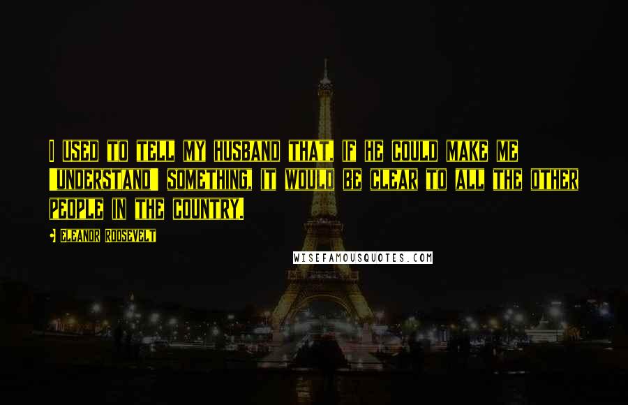 Eleanor Roosevelt Quotes: I used to tell my husband that, if he could make me 'understand' something, it would be clear to all the other people in the country.