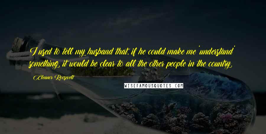 Eleanor Roosevelt Quotes: I used to tell my husband that, if he could make me 'understand' something, it would be clear to all the other people in the country.