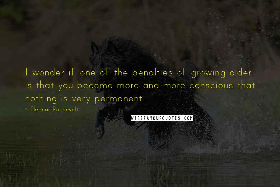 Eleanor Roosevelt Quotes: I wonder if one of the penalties of growing older is that you become more and more conscious that nothing is very permanent.