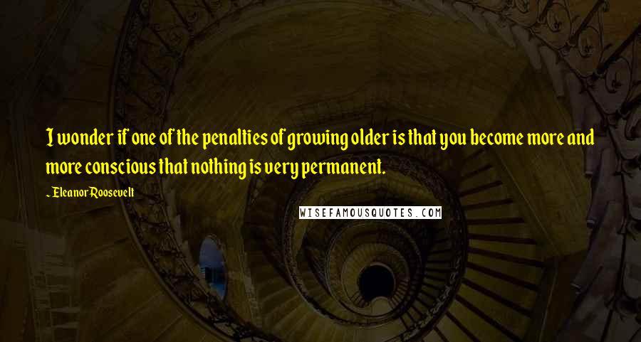 Eleanor Roosevelt Quotes: I wonder if one of the penalties of growing older is that you become more and more conscious that nothing is very permanent.