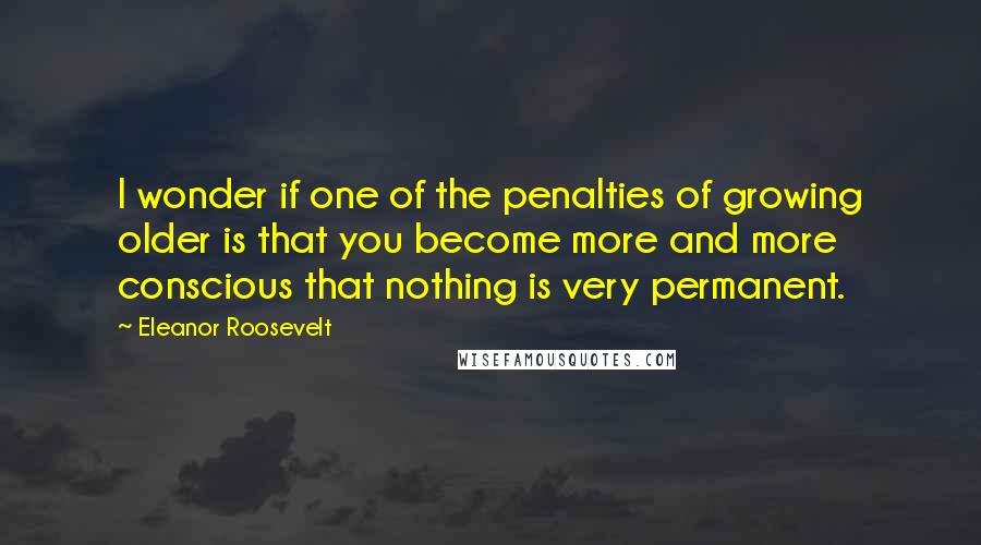 Eleanor Roosevelt Quotes: I wonder if one of the penalties of growing older is that you become more and more conscious that nothing is very permanent.