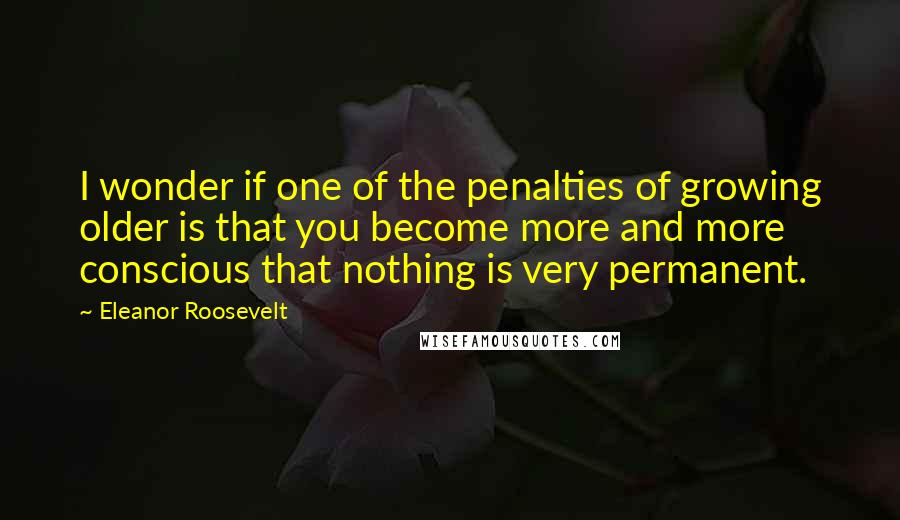 Eleanor Roosevelt Quotes: I wonder if one of the penalties of growing older is that you become more and more conscious that nothing is very permanent.