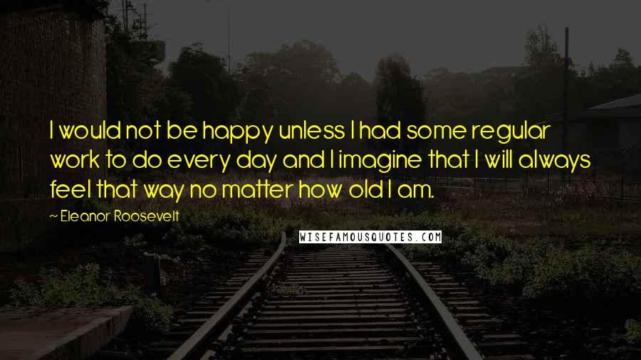 Eleanor Roosevelt Quotes: I would not be happy unless I had some regular work to do every day and I imagine that I will always feel that way no matter how old I am.