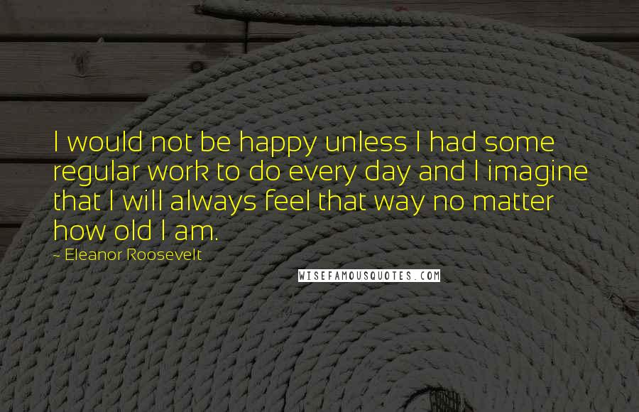 Eleanor Roosevelt Quotes: I would not be happy unless I had some regular work to do every day and I imagine that I will always feel that way no matter how old I am.