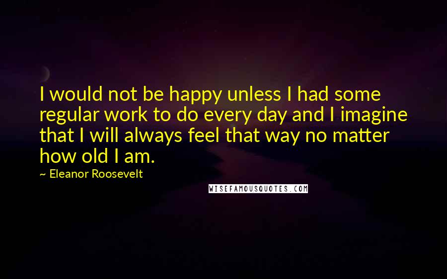 Eleanor Roosevelt Quotes: I would not be happy unless I had some regular work to do every day and I imagine that I will always feel that way no matter how old I am.