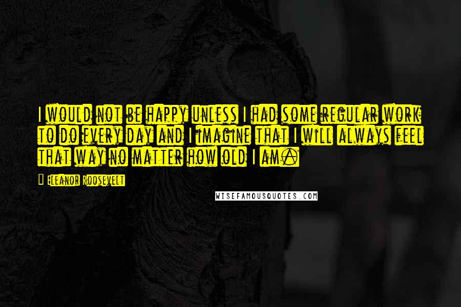 Eleanor Roosevelt Quotes: I would not be happy unless I had some regular work to do every day and I imagine that I will always feel that way no matter how old I am.