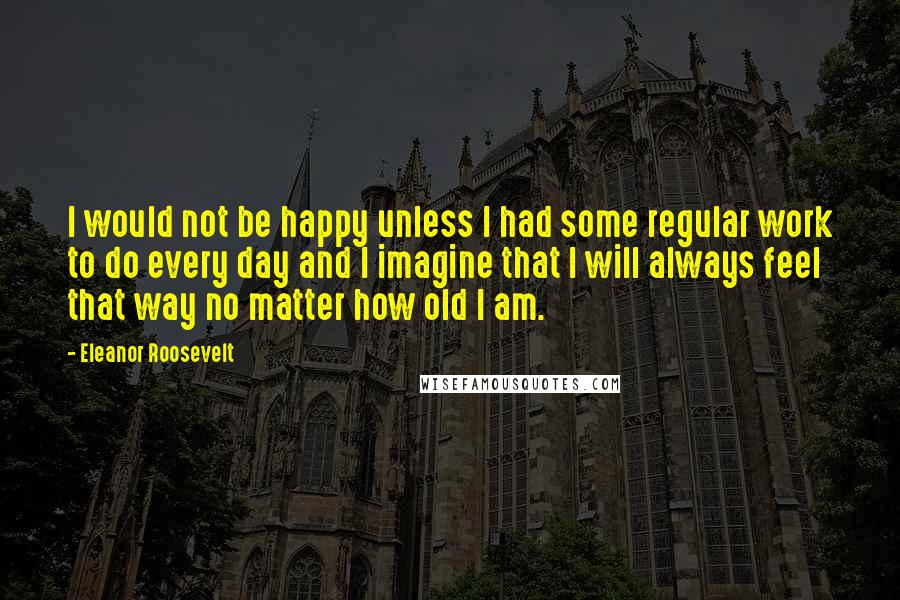 Eleanor Roosevelt Quotes: I would not be happy unless I had some regular work to do every day and I imagine that I will always feel that way no matter how old I am.