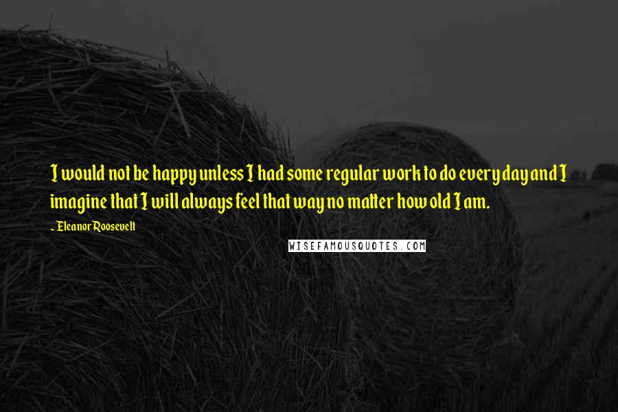 Eleanor Roosevelt Quotes: I would not be happy unless I had some regular work to do every day and I imagine that I will always feel that way no matter how old I am.