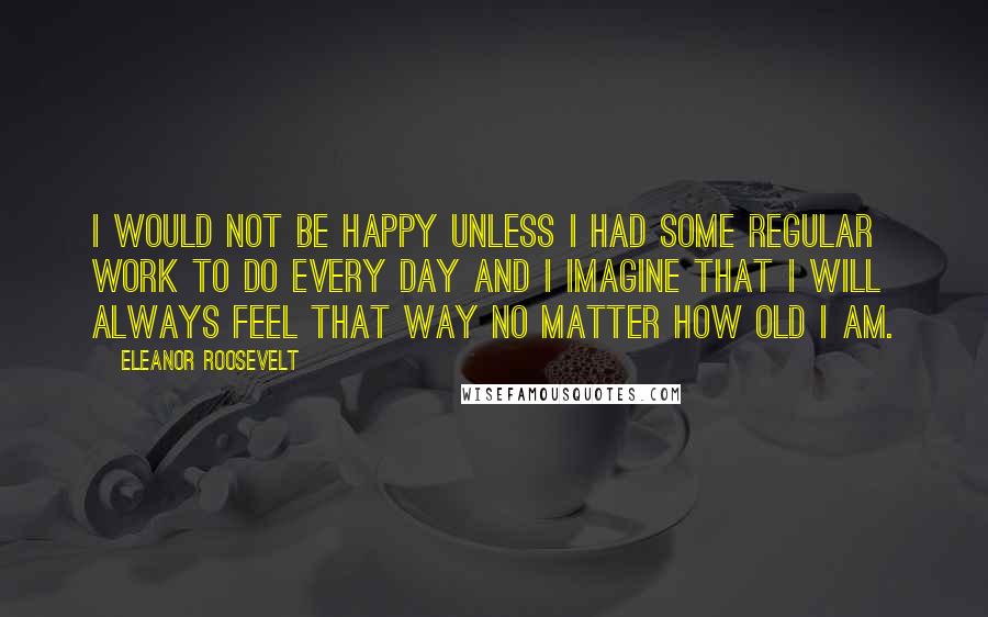 Eleanor Roosevelt Quotes: I would not be happy unless I had some regular work to do every day and I imagine that I will always feel that way no matter how old I am.