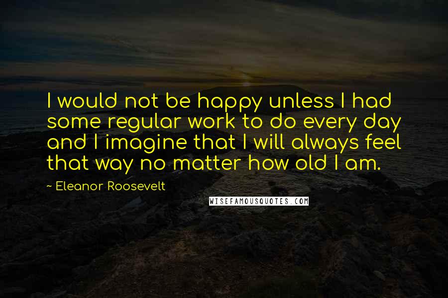 Eleanor Roosevelt Quotes: I would not be happy unless I had some regular work to do every day and I imagine that I will always feel that way no matter how old I am.