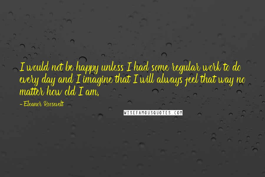 Eleanor Roosevelt Quotes: I would not be happy unless I had some regular work to do every day and I imagine that I will always feel that way no matter how old I am.