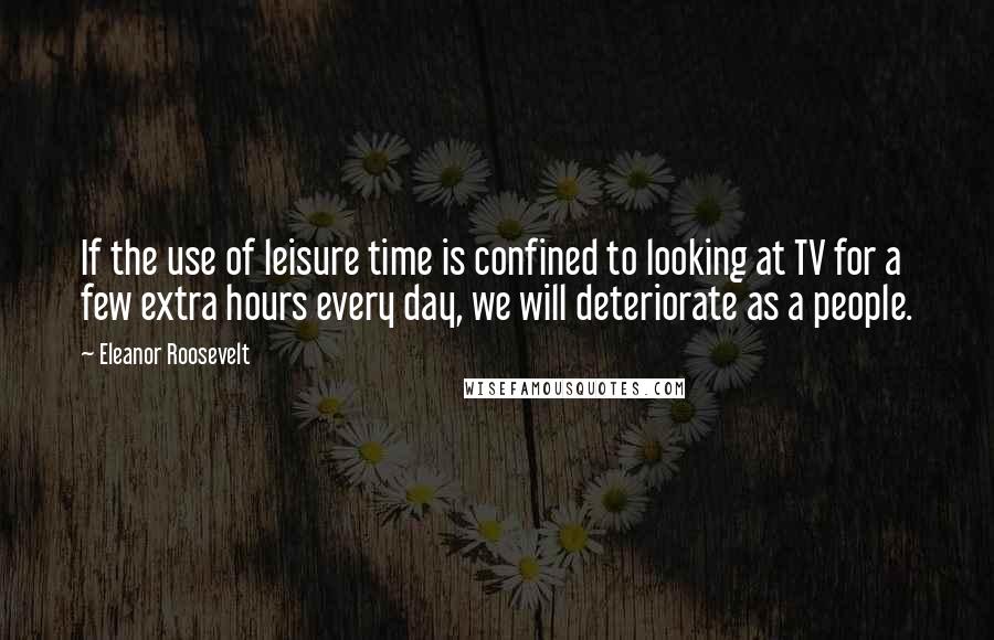 Eleanor Roosevelt Quotes: If the use of leisure time is confined to looking at TV for a few extra hours every day, we will deteriorate as a people.