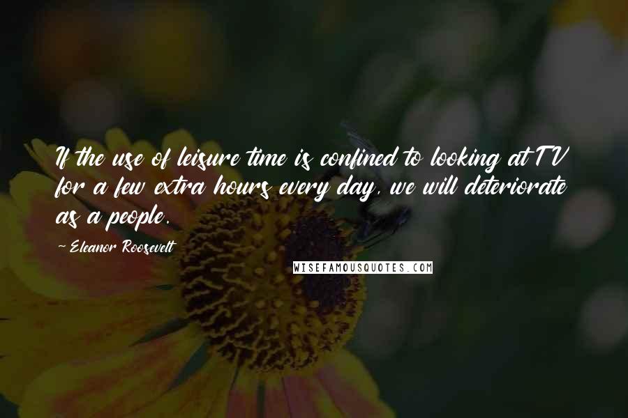 Eleanor Roosevelt Quotes: If the use of leisure time is confined to looking at TV for a few extra hours every day, we will deteriorate as a people.