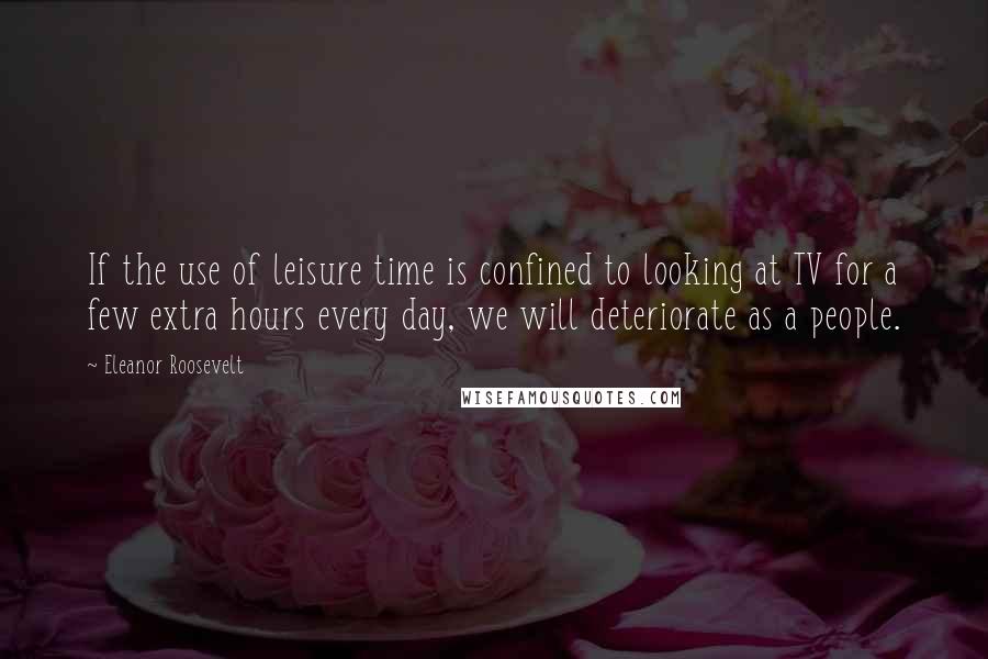 Eleanor Roosevelt Quotes: If the use of leisure time is confined to looking at TV for a few extra hours every day, we will deteriorate as a people.