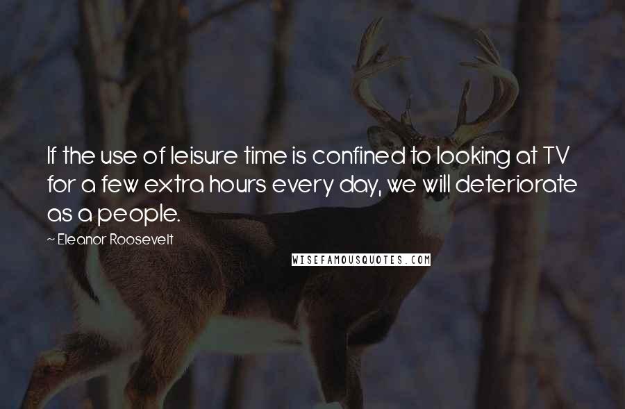 Eleanor Roosevelt Quotes: If the use of leisure time is confined to looking at TV for a few extra hours every day, we will deteriorate as a people.