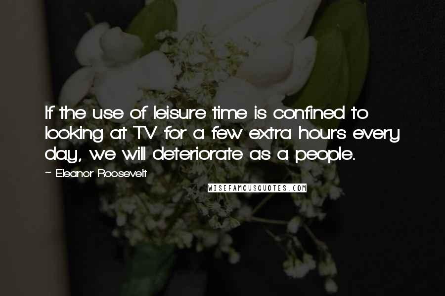 Eleanor Roosevelt Quotes: If the use of leisure time is confined to looking at TV for a few extra hours every day, we will deteriorate as a people.