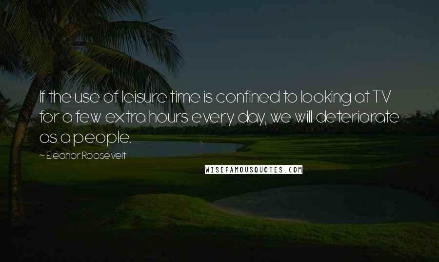 Eleanor Roosevelt Quotes: If the use of leisure time is confined to looking at TV for a few extra hours every day, we will deteriorate as a people.