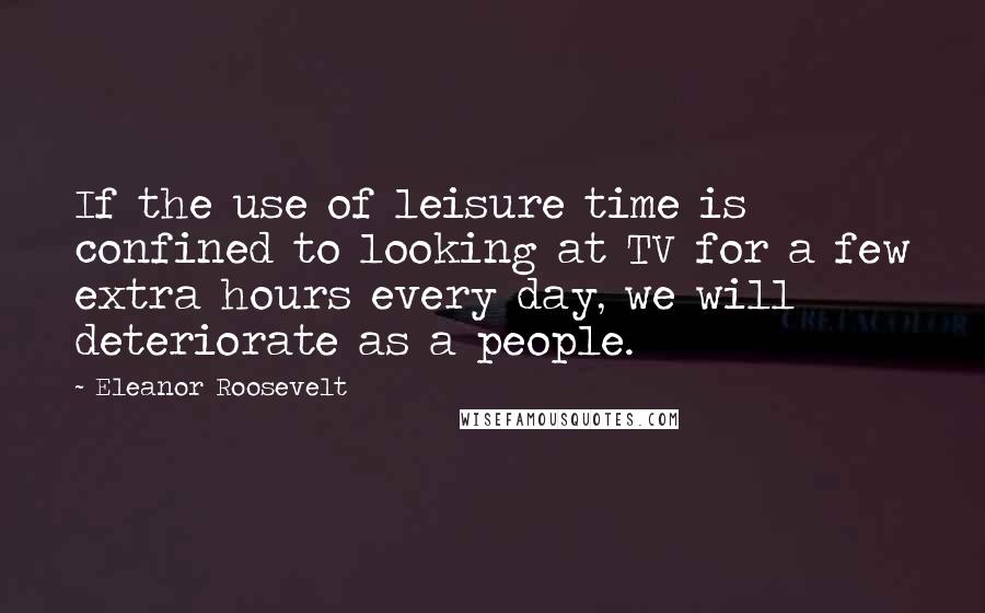 Eleanor Roosevelt Quotes: If the use of leisure time is confined to looking at TV for a few extra hours every day, we will deteriorate as a people.
