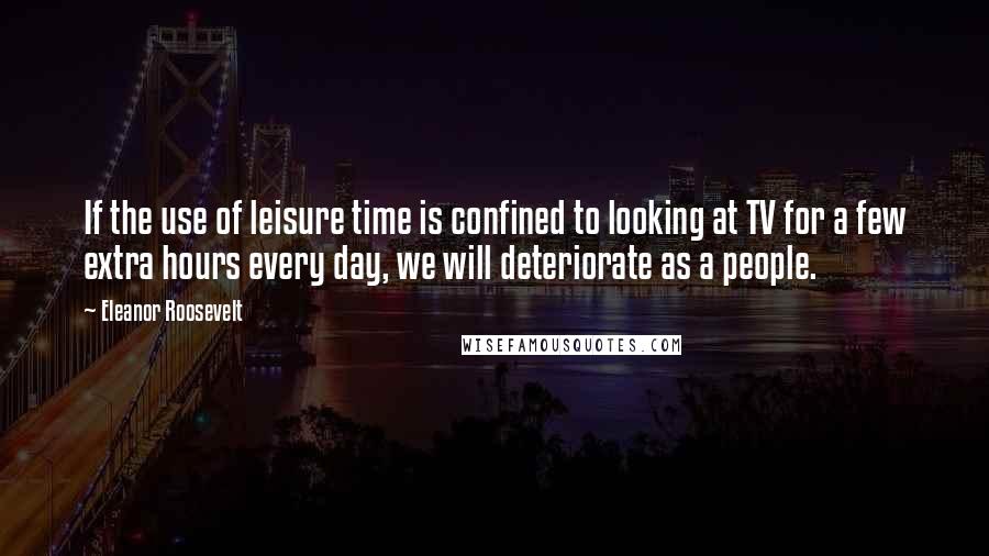 Eleanor Roosevelt Quotes: If the use of leisure time is confined to looking at TV for a few extra hours every day, we will deteriorate as a people.