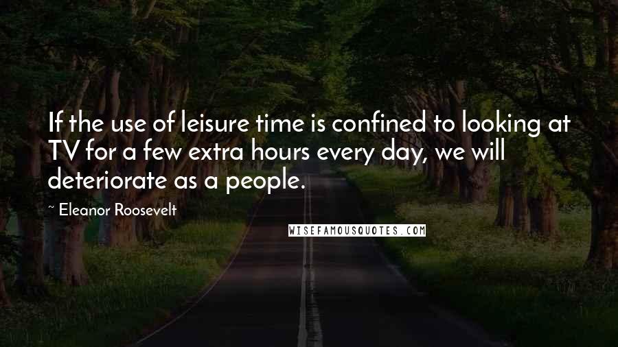 Eleanor Roosevelt Quotes: If the use of leisure time is confined to looking at TV for a few extra hours every day, we will deteriorate as a people.
