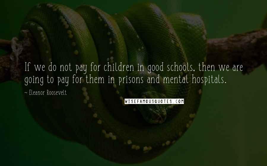 Eleanor Roosevelt Quotes: If we do not pay for children in good schools, then we are going to pay for them in prisons and mental hospitals.