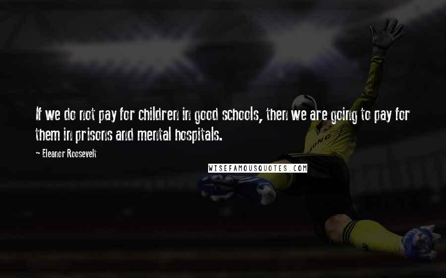 Eleanor Roosevelt Quotes: If we do not pay for children in good schools, then we are going to pay for them in prisons and mental hospitals.
