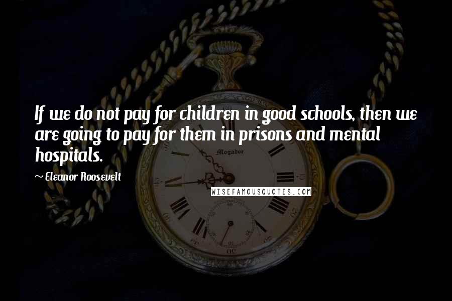 Eleanor Roosevelt Quotes: If we do not pay for children in good schools, then we are going to pay for them in prisons and mental hospitals.