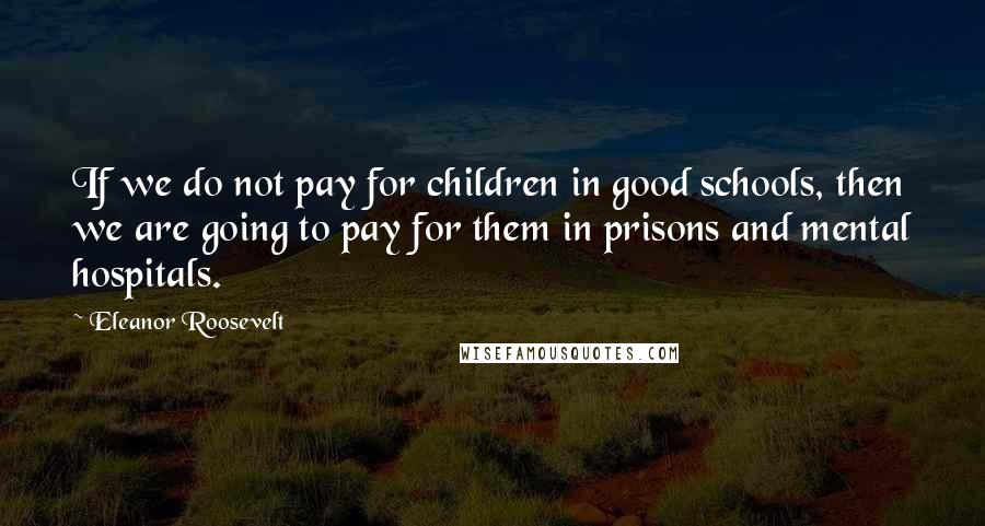 Eleanor Roosevelt Quotes: If we do not pay for children in good schools, then we are going to pay for them in prisons and mental hospitals.