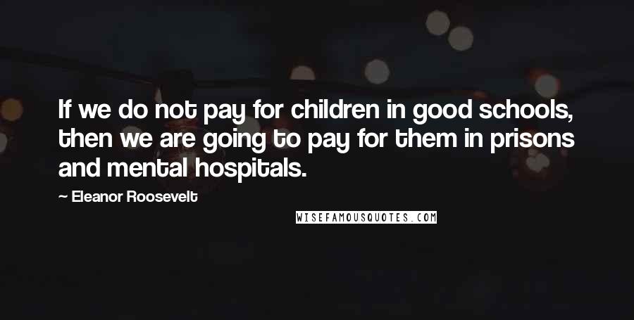 Eleanor Roosevelt Quotes: If we do not pay for children in good schools, then we are going to pay for them in prisons and mental hospitals.