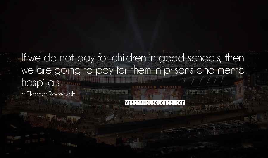 Eleanor Roosevelt Quotes: If we do not pay for children in good schools, then we are going to pay for them in prisons and mental hospitals.