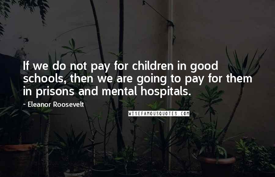 Eleanor Roosevelt Quotes: If we do not pay for children in good schools, then we are going to pay for them in prisons and mental hospitals.