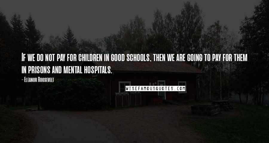 Eleanor Roosevelt Quotes: If we do not pay for children in good schools, then we are going to pay for them in prisons and mental hospitals.