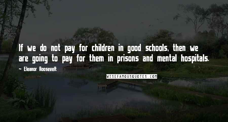 Eleanor Roosevelt Quotes: If we do not pay for children in good schools, then we are going to pay for them in prisons and mental hospitals.