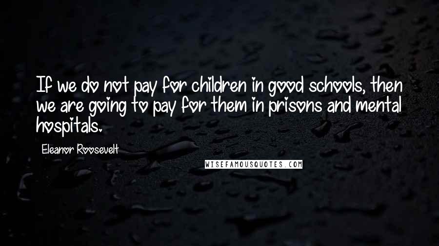 Eleanor Roosevelt Quotes: If we do not pay for children in good schools, then we are going to pay for them in prisons and mental hospitals.