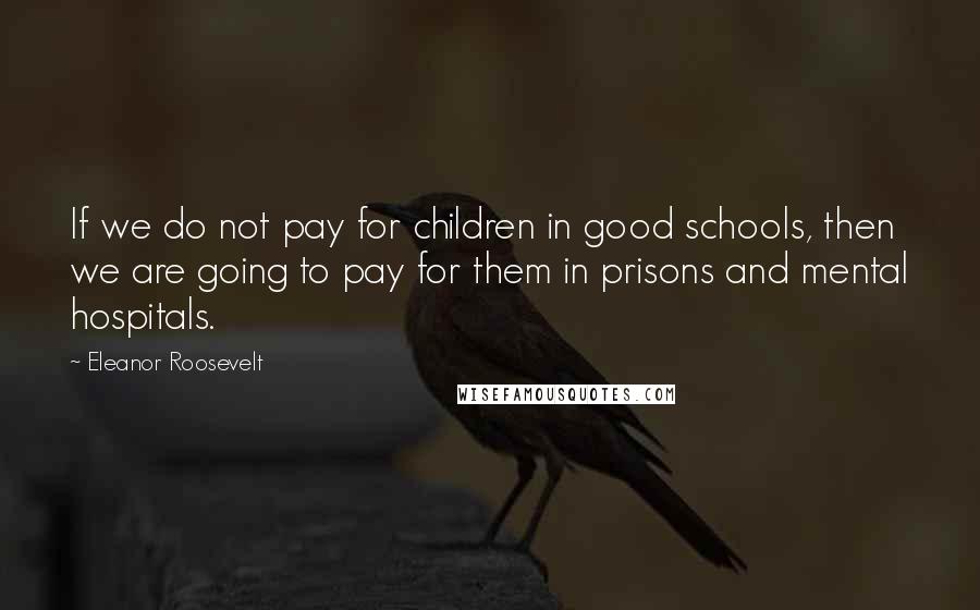 Eleanor Roosevelt Quotes: If we do not pay for children in good schools, then we are going to pay for them in prisons and mental hospitals.