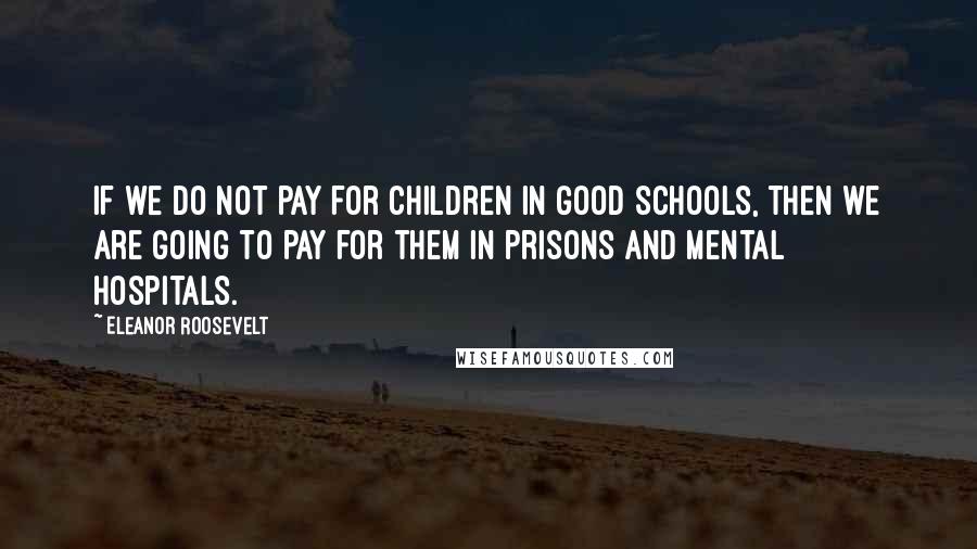 Eleanor Roosevelt Quotes: If we do not pay for children in good schools, then we are going to pay for them in prisons and mental hospitals.