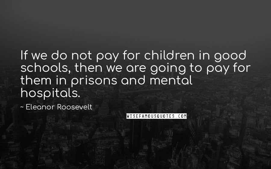 Eleanor Roosevelt Quotes: If we do not pay for children in good schools, then we are going to pay for them in prisons and mental hospitals.