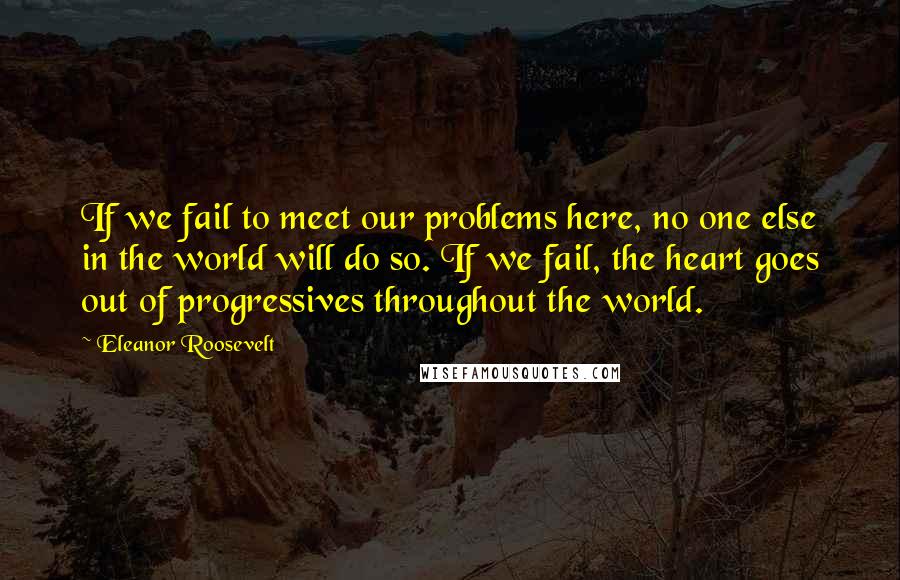 Eleanor Roosevelt Quotes: If we fail to meet our problems here, no one else in the world will do so. If we fail, the heart goes out of progressives throughout the world.