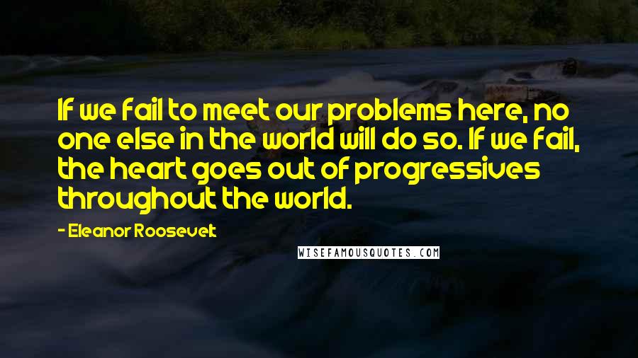 Eleanor Roosevelt Quotes: If we fail to meet our problems here, no one else in the world will do so. If we fail, the heart goes out of progressives throughout the world.